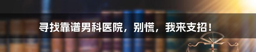 寻找靠谱男科医院，别慌，我来支招！