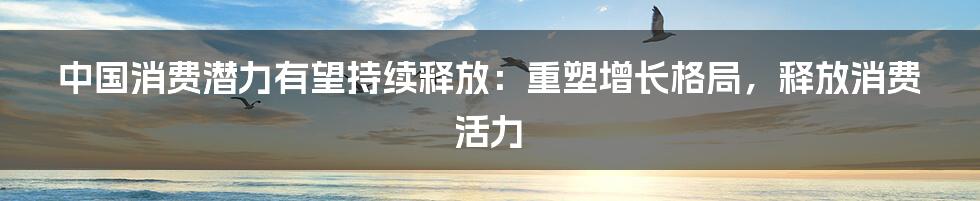 中国消费潜力有望持续释放：重塑增长格局，释放消费活力