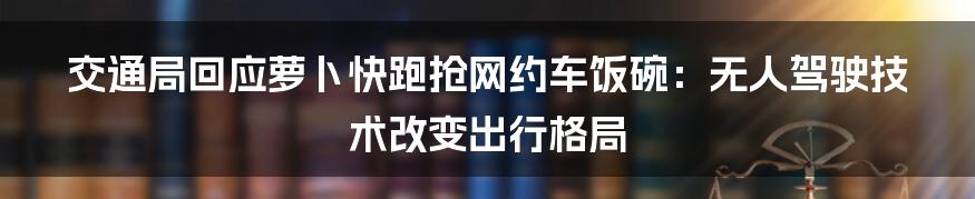 交通局回应萝卜快跑抢网约车饭碗：无人驾驶技术改变出行格局