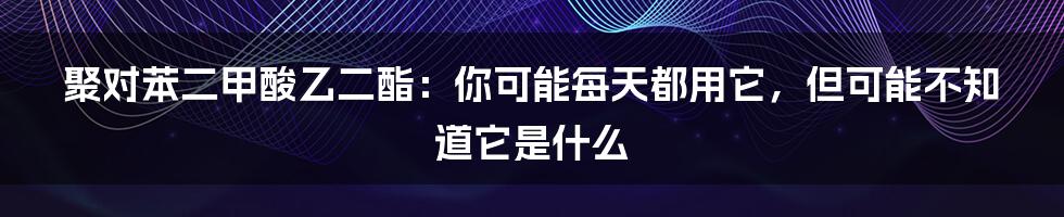 聚对苯二甲酸乙二酯：你可能每天都用它，但可能不知道它是什么