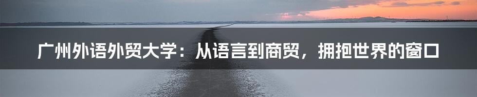 广州外语外贸大学：从语言到商贸，拥抱世界的窗口