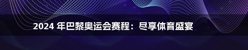 2024 年巴黎奥运会赛程：尽享体育盛宴