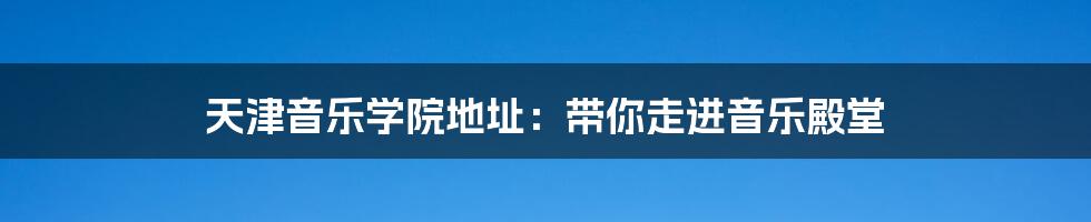 天津音乐学院地址：带你走进音乐殿堂