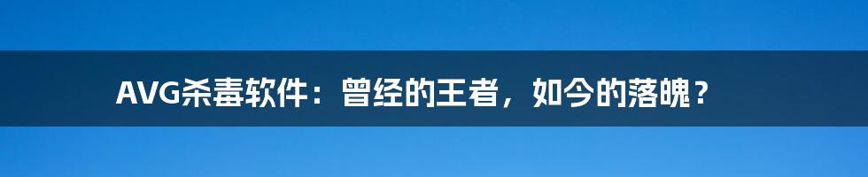 AVG杀毒软件：曾经的王者，如今的落魄？