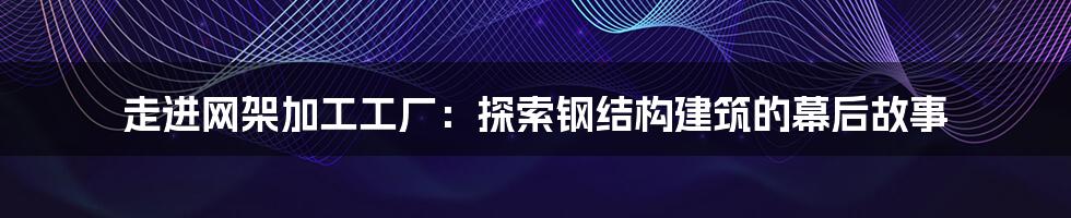 走进网架加工工厂：探索钢结构建筑的幕后故事