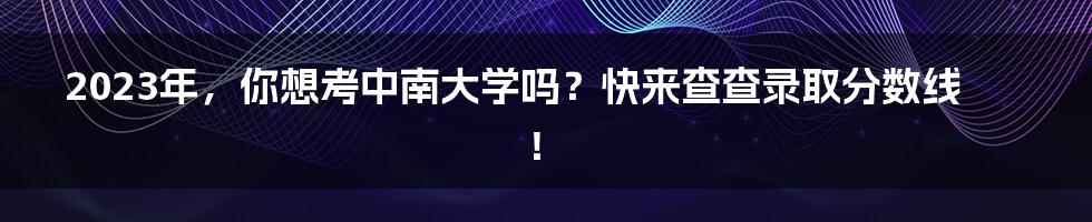 2023年，你想考中南大学吗？快来查查录取分数线！