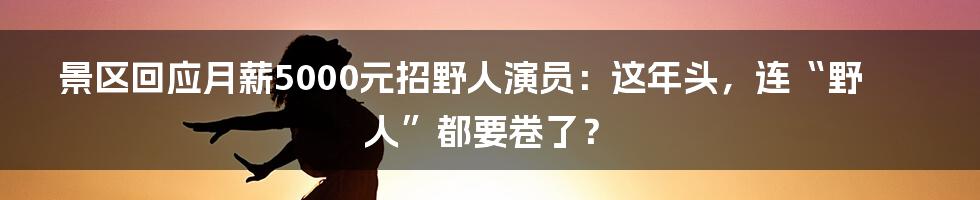 景区回应月薪5000元招野人演员：这年头，连“野人”都要卷了？