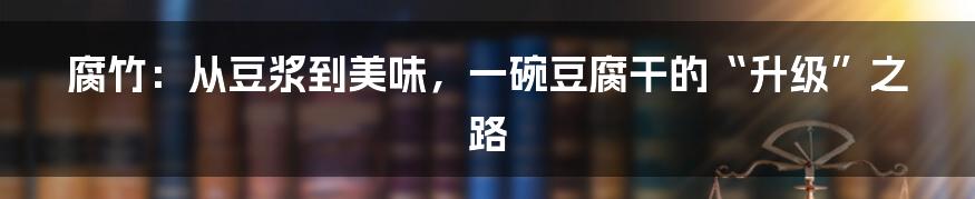 腐竹：从豆浆到美味，一碗豆腐干的“升级”之路