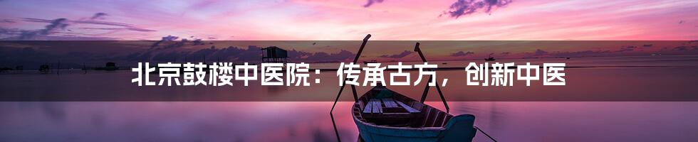 北京鼓楼中医院：传承古方，创新中医