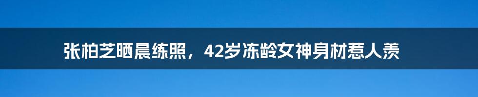 张柏芝晒晨练照，42岁冻龄女神身材惹人羡