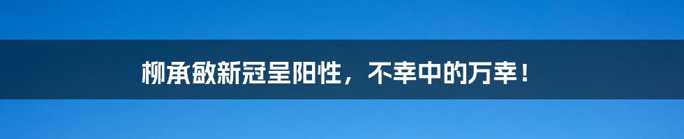 柳承敏新冠呈阳性，不幸中的万幸！