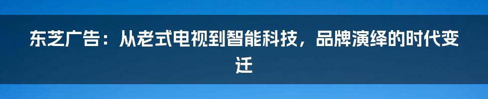 东芝广告：从老式电视到智能科技，品牌演绎的时代变迁