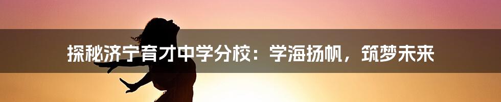 探秘济宁育才中学分校：学海扬帆，筑梦未来