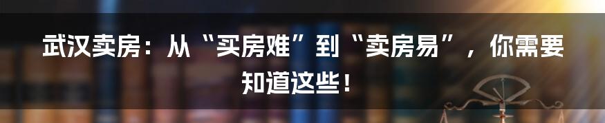 武汉卖房：从“买房难”到“卖房易”，你需要知道这些！