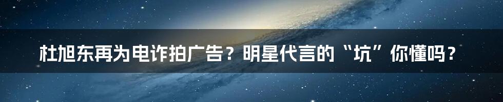 杜旭东再为电诈拍广告？明星代言的“坑”你懂吗？