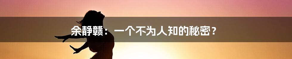 余静赣：一个不为人知的秘密？