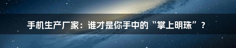 手机生产厂家：谁才是你手中的“掌上明珠”？