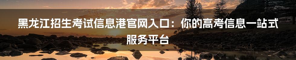 黑龙江招生考试信息港官网入口：你的高考信息一站式服务平台