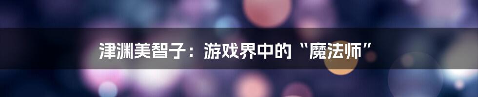 津渊美智子：游戏界中的“魔法师”