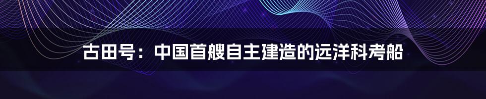 古田号：中国首艘自主建造的远洋科考船