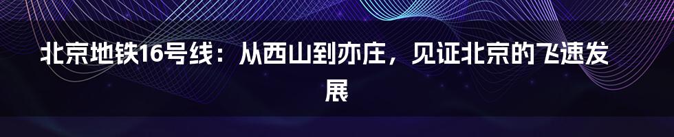 北京地铁16号线：从西山到亦庄，见证北京的飞速发展