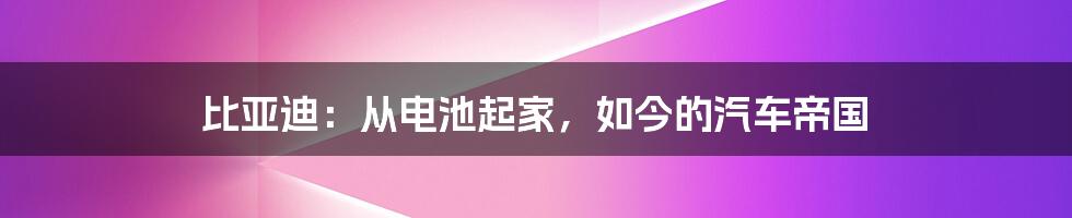 比亚迪：从电池起家，如今的汽车帝国