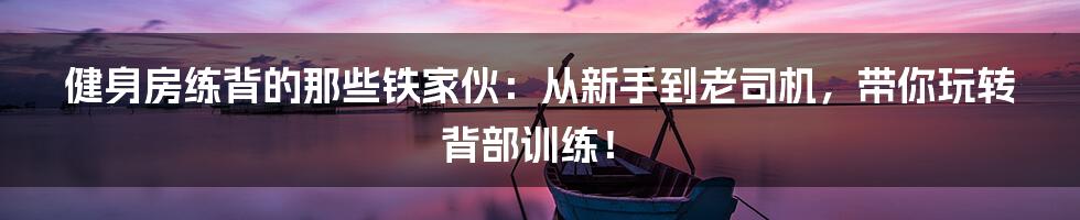 健身房练背的那些铁家伙：从新手到老司机，带你玩转背部训练！