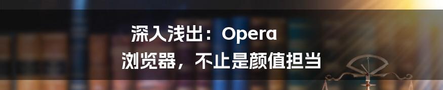 深入浅出：Opera 浏览器，不止是颜值担当