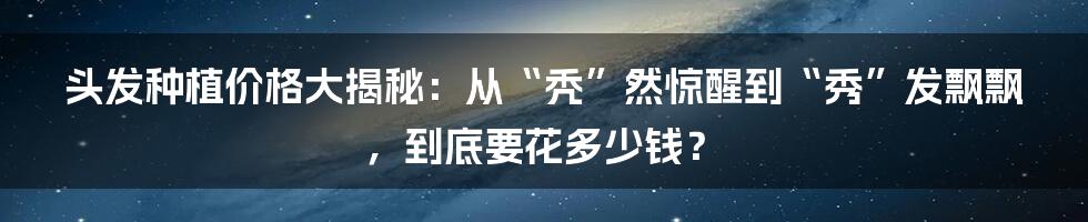 头发种植价格大揭秘：从“秃”然惊醒到“秀”发飘飘，到底要花多少钱？