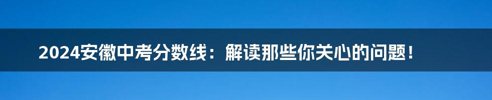 2024安徽中考分数线：解读那些你关心的问题！