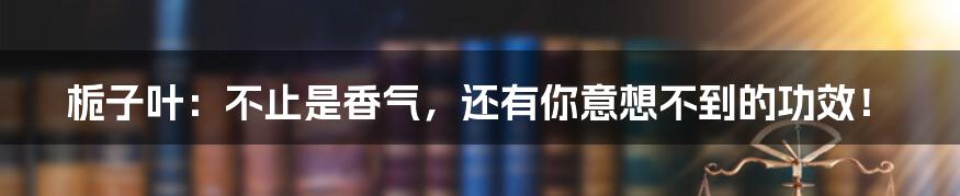 栀子叶：不止是香气，还有你意想不到的功效！