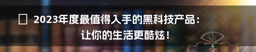 🔥  2023年度最值得入手的黑科技产品：让你的生活更酷炫！