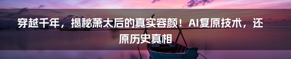 穿越千年，揭秘萧太后的真实容颜！AI复原技术，还原历史真相