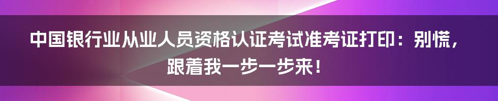 中国银行业从业人员资格认证考试准考证打印：别慌，跟着我一步一步来！