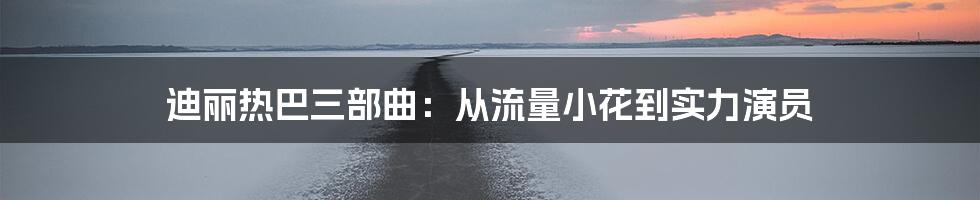 迪丽热巴三部曲：从流量小花到实力演员