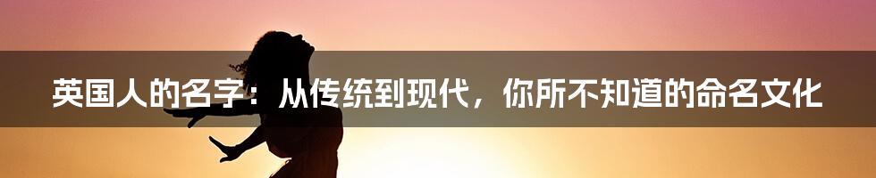 英国人的名字：从传统到现代，你所不知道的命名文化