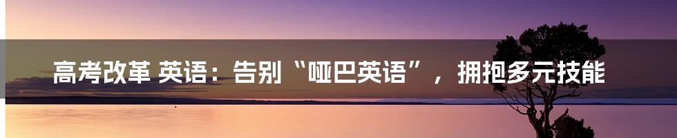 高考改革 英语：告别“哑巴英语”，拥抱多元技能