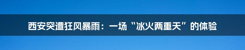 西安突遭狂风暴雨：一场“冰火两重天”的体验