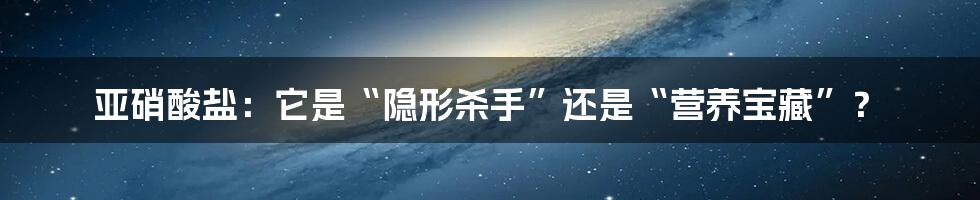 亚硝酸盐：它是“隐形杀手”还是“营养宝藏”？