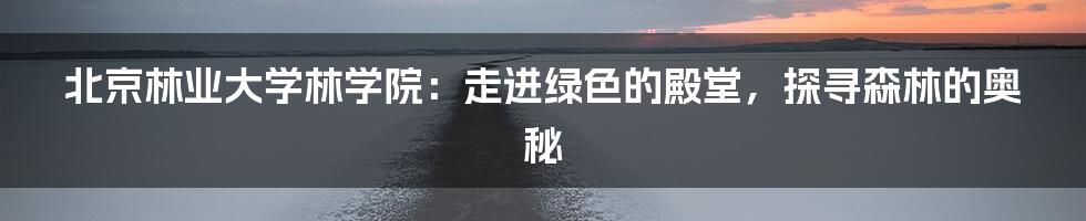 北京林业大学林学院：走进绿色的殿堂，探寻森林的奥秘