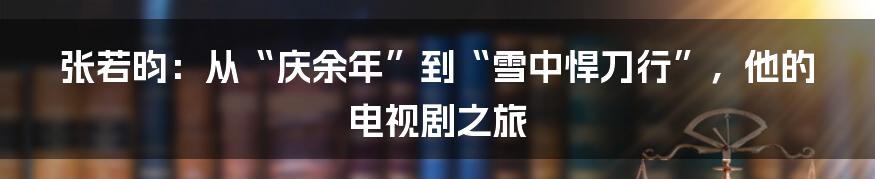 张若昀：从“庆余年”到“雪中悍刀行”，他的电视剧之旅