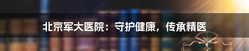 北京军大医院：守护健康，传承精医