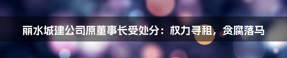 丽水城建公司原董事长受处分：权力寻租，贪腐落马