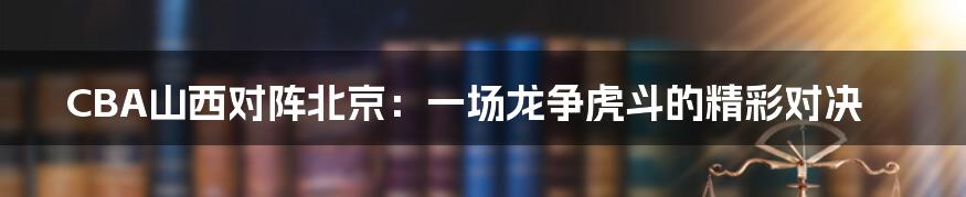 CBA山西对阵北京：一场龙争虎斗的精彩对决