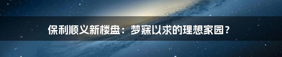 保利顺义新楼盘：梦寐以求的理想家园？