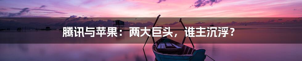 腾讯与苹果：两大巨头，谁主沉浮？