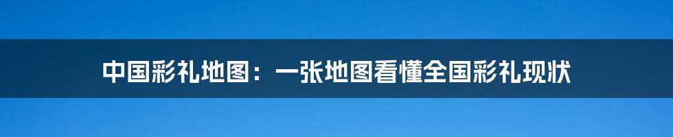 中国彩礼地图：一张地图看懂全国彩礼现状