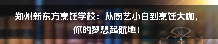 郑州新东方烹饪学校：从厨艺小白到烹饪大咖，你的梦想起航地！