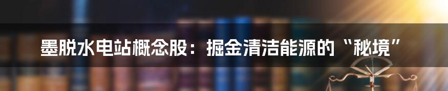 墨脱水电站概念股：掘金清洁能源的“秘境”