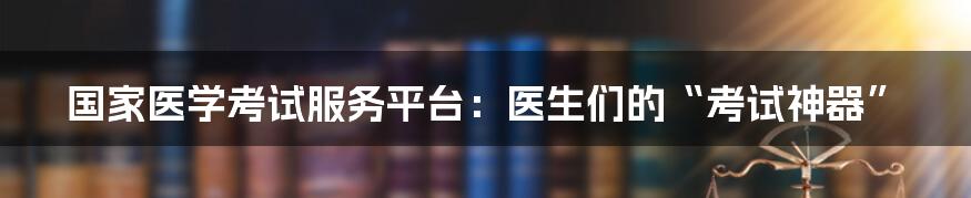 国家医学考试服务平台：医生们的“考试神器”